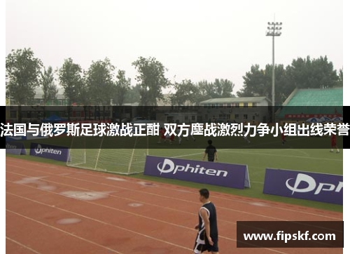 法国与俄罗斯足球激战正酣 双方鏖战激烈力争小组出线荣誉