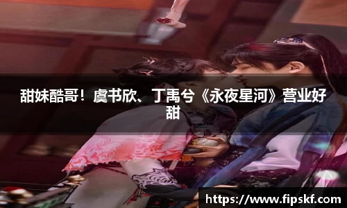 NG28甜妹酷哥！虞书欣、丁禹兮《永夜星河》营业好甜